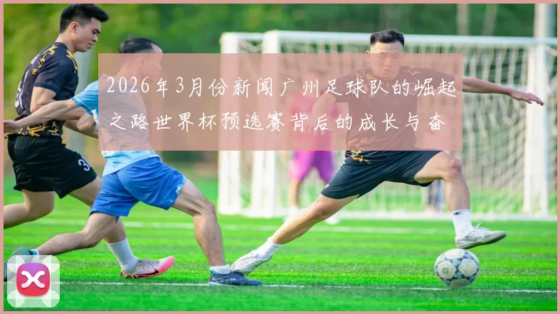 2026年3月份新闻广州足球队的崛起之路世界杯预选赛背后的成长与奋斗故事
