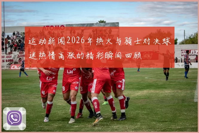 运动新闻2026年热火与骑士对决球迷热情高涨的精彩瞬间回顾