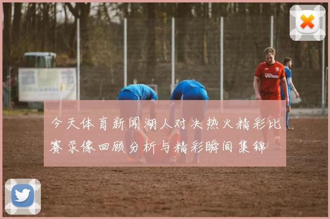 今天体育新闻湖人对决热火精彩比赛录像回顾分析与精彩瞬间集锦