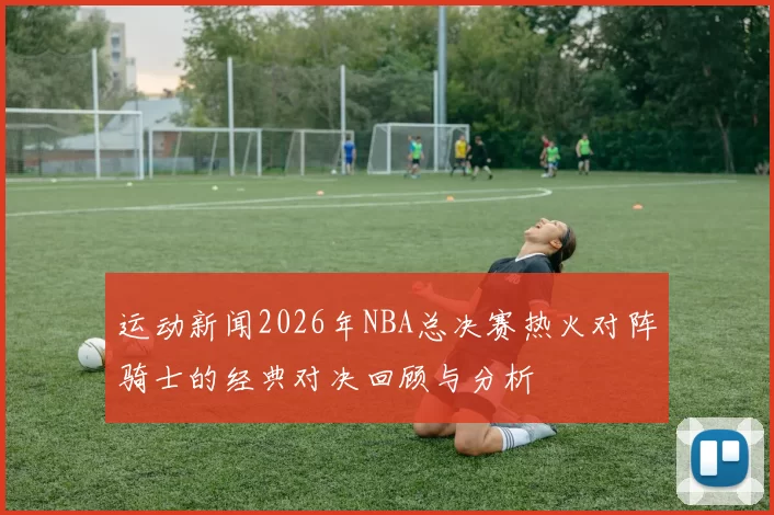 运动新闻2026年NBA总决赛热火对阵骑士的经典对决回顾与分析