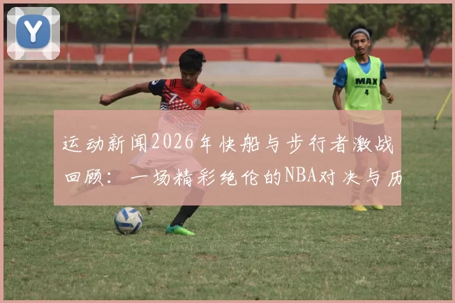 运动新闻2026年快船与步行者激战回顾：一场精彩绝伦的NBA对决与历史瞬间
