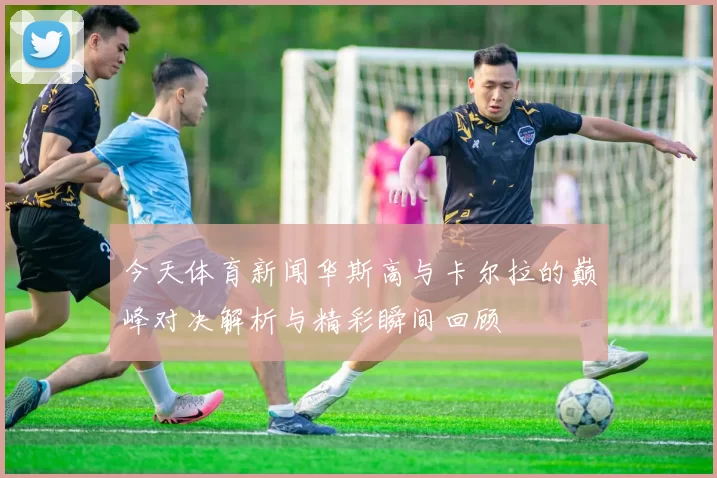 今天体育新闻华斯高与卡尔拉的巅峰对决解析与精彩瞬间回顾